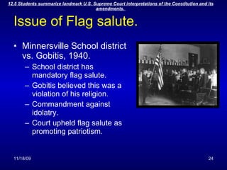 Issue of Flag salute. Minnersville School district vs. Gobitis, 1940. School district has mandatory flag salute. Gobitis believed this was a violation of his religion. Commandment against idolatry. Court upheld flag salute as promoting patriotism. 
