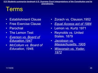 Terms Establishment Clause Free Exercise Clause Parochial The Lemon Test Everson vs. Board of Education,1947 McCollum vs. Board of Education, 1948 . Zorach vs. Clauson,1952 Equal Access act of 1984 Lemon vs. Kurtz 1971 Reynolds vs. United States. 1879 Jacobson vs. Massachusetts. 1905 Wisconsin vs. Yoder. 1972 