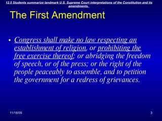 The First Amendment Congress shall make no law respecting an establishment of religion , or  prohibiting the free exercise thereof ; or abridging the freedom of speech, or of the press; or the right of the people peaceably to assemble, and to petition the government for a redress of grievances. 