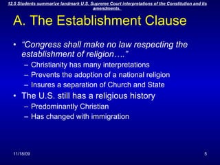 A. The Establishment Clause “ Congress shall make no law respecting the establishment of religion….” Christianity has many interpretations  Prevents the adoption of a national religion Insures a separation of Church and State The U.S. still has a religious history Predominantly Christian Has changed with immigration 