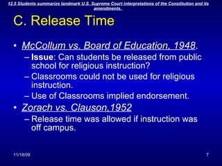 C. Release Time McCollum vs. Board of Education, 1948 . Issue : Can students be released from public school for religious instruction? Classrooms could not be used for religious instruction. Use of Classrooms implied endorsement. Zorach vs. Clauson,1952 Release time was allowed if instruction was off campus. 