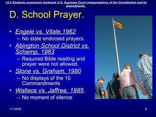 D. School Prayer. Engele vs. Vitale,1962 No state endorsed prayers. Abington School District vs. Schemp, 1963 Required Bible reading and prayer were not allowed. Stone vs. Graham, 1980 No displays of the 10 Commandments Wallace vs. Jaffree, 1985 . No moment of silence 