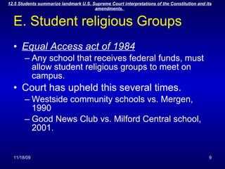 E. Student religious Groups Equal Access act of 1984 Any school that receives federal funds, must allow student religious groups to meet on campus. Court has upheld this several times. Westside community schools vs. Mergen, 1990 Good News Club vs. Milford Central school, 2001. 