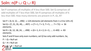Soln: n(P  Q  R)
Set P = {4, 8, 12, ….496}  124 elements {all elements from 1 x 4 to 124 x 4}
Set Q = {7, 21, 35, 49,……497}  {7 × 1, 7 × 3, 7 × 5, ….. 7 × 71}  36
elements.
Set R = {6, 12, 18, 24, …..498}  {6 × 1, 6 × 2, 6 × 3, ….. 6 ×83}  83
elements.
Sets P and R have only even numbers; set Q has only odd numbers. So,
P  Q = Null set
Q  R = Null set
P  Q  R = Null set
Set P comprises all multiples of 4 less than 500. Set Q comprises all
odd multiples of 7 less than 500, Set R comprises all multiples of 6
less than 500. How many elements are present in PQR?
 