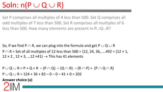 Soln: n(P  Q  R)
So, If we find P  R, we can plug into the formula and get P  Q  R
P  R = Set of all multiples of 12 less than 500 = {12, 24, 36,…..492 = {12 × 1,
12 × 2 , 12 × 3, …12 ×41}  This has 41 elements
P  Q  R = P + Q + R – (P  Q) – (Q  R) – (R  P) + (P  Q  R)
P  Q  R = 124 + 36 + 83 – 0 – 0 – 41 + 0 = 202
Answer choice (a)
Set P comprises all multiples of 4 less than 500. Set Q comprises all
odd multiples of 7 less than 500, Set R comprises all multiples of 6
less than 500. How many elements are present in PQR?
 