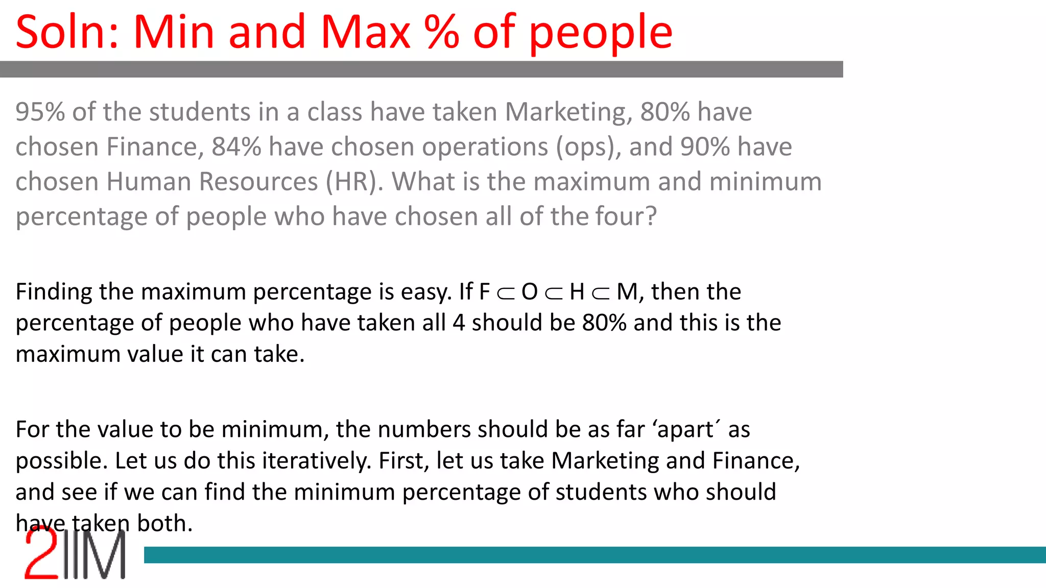 Soln: Min and Max % of people
Finding the maximum percentage is easy. If F  O  H  M, then the
percentage of people who have taken all 4 should be 80% and this is the
maximum value it can take.
For the value to be minimum, the numbers should be as far ‘apart´ as
possible. Let us do this iteratively. First, let us take Marketing and Finance,
and see if we can find the minimum percentage of students who should
have taken both.
95% of the students in a class have taken Marketing, 80% have
chosen Finance, 84% have chosen operations (ops), and 90% have
chosen Human Resources (HR). What is the maximum and minimum
percentage of people who have chosen all of the four?
 