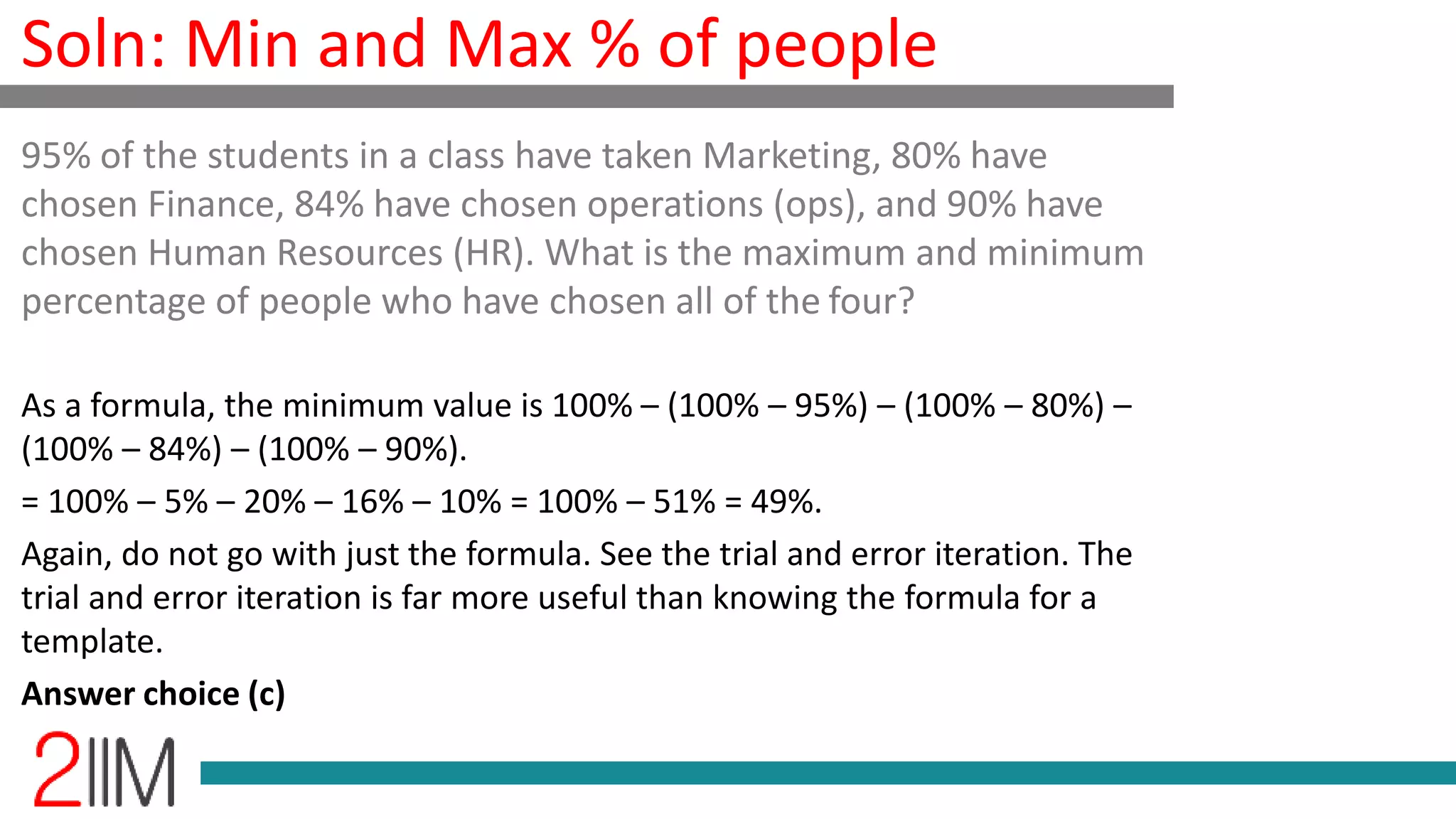 Soln: Min and Max % of people
As a formula, the minimum value is 100% – (100% – 95%) – (100% – 80%) –
(100% – 84%) – (100% – 90%).
= 100% – 5% – 20% – 16% – 10% = 100% – 51% = 49%.
Again, do not go with just the formula. See the trial and error iteration. The
trial and error iteration is far more useful than knowing the formula for a
template.
Answer choice (c)
95% of the students in a class have taken Marketing, 80% have
chosen Finance, 84% have chosen operations (ops), and 90% have
chosen Human Resources (HR). What is the maximum and minimum
percentage of people who have chosen all of the four?
 