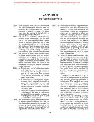 CHAPTER 19
DISCUSSION QUESTIONS
19-1
Q19-1. When standard costs are not incorporated,
they may be used for the purposes of pricing,
budgeting, and controlling cost; but if they are
not used for inventory costing, the advan-
tages from the saving of clerical effort in
accounting cannot be obtained.
Q19-2. With actual cost methods, it is first necessary
to select a cost flow method—lifo, fifo, aver-
age, etc. It is then necessary to keep detailed
records of quantities and prices and to make
fairly complex calculations of inventory costs.
With a standard costing system, only quanti-
ties, not prices, must be taken into account,
facilitating both record keeping and calcula-
tions. Standard costs also provide cost control.
Q19-3. The number of variance accounts is deter-
mined by (a) the number and type of vari-
ances that are to appear in statements for
management use, and (b) the need for easy
disposal of variances at the end of the fiscal
period, particularly when the variances are
not treated uniformly in financial statements
and for analyses.
Q19-4. (a) The standard cost of products completed
and products sold can be determined
immediately without waiting for the actual
cost to be calculated. With standard
costs, monthly statements can be pre-
pared more quickly.
(b) A firm producing a great many different
products finds it practically impossible to
determine the actual cost of each prod-
uct. The use of standard costs will facili-
tate the preparation of income statements
by product lines.
(c) Keeping finished goods stock records in
quantities only will result in clerical sav-
ing, since this eliminates the necessity for
recording the actual unit cost of each
receipt and issue or shipment.
Q19-5. The standard costing of inventories depends
on (a) the types of standards employed, (b)
the degree of success that the company has
in keeping overall actual costs in line with
standard costs, and (c) the concept held with
regard to the most suitable kind of cost.
Q19-6. (a) Deferral of variances is supported on the
grounds that, if the standards in use are
based on normal price, efficiency, and
output levels, positive and negative vari-
ances can be expected to offset one
another in the long run. Because variance
account balances at any given point in
time are due to recurring seasonal and
business cycle fluctuations, and because
periodic reporting requirements result in
arbitrary cutoff dates, variance account
balances at a particular cutoff date are
not assignable to operating results of the
period then ended. They will cancel out
over time and therefore should be carried
to the balance sheet.
(b) Variances appearing as charges or cred-
its on the income statement are regarded
as appropriate charges or credits in the
period in which they arise. They are con-
sidered the result of favorable or unfavor-
able departures from normal (standard)
conditions and are disclosed separately
from cost of goods sold at standard. This
provides management with unobscured
information for immediate corrective
action.
Inventory costs and cost of goods
sold should not be distorted by variances
that represent abnormal efficiencies or
inefficiencies. The standard cost repre-
sents that amount which is reasonably
necessary to produce finished products
and should therefore be considered the
best measure of the cost of goods manu-
factured and inventory cost, as long as
the underlying operating conditions
remain unchanged.
(c) The argument for allocating variances
between inventories and cost of goods
sold is that standard costs are a useful
tool for purposes of managerial control,
but should not be substitutes for actual
historical costs in the financial state-
ments. Only actual historical costs should
be used for financial reporting, even
To download more slides, ebook, solutions and test bank, visit http://downloadslide.blogspot.com
 