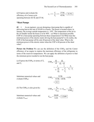 The Second Law of Thermodynamics 395
(d) Express and evaluate the
efficiency of a Carnot cycle
operating between 423 K and 273 K:
35.5%
K234
K732
11
h
c
C =−=−=
T
T
ε
*Heat Pumps
49 • As an engineer, you are designing a heat pump that is capable of
delivering heat at the rate of 20 kW to a house. The house is located where, in
January, the average outside temperature is –10ºC. The temperature of the air in
the air handler inside the house is to be 40ºC. (a) What is maximum possible
COP for a heat pump operating between these temperatures? (b) What must the
minimum power of the electric motor driving the heat pump be? (c) In reality, the
COP of the heat pump will be only 60 percent of the ideal value. What is the
minimum power of the electric motor when the COP is 60 percent of the ideal
value?
Picture the Problem We can use the definition of the COPHP and the Carnot
efficiency of an engine to express the maximum efficiency of the refrigerator in
terms of the reservoir temperatures. We can apply the definition of power to find
the minimum power needed to run the heat pump.
(a) Express the COPHP in terms of Th
and Tc:
ch
h
h
c
h
c
h
hh
HP
1
1
1
1
COP
TT
T
T
T
Q
Q
QQ
Q
W
Q
c
−
=
−
=
−
=
−
==
Substitute numerical values and
evaluate COPHP:
3.6
26.6
K263K313
K133
COPHP
=
=
−
=
(b) The COPHP is also given by:
motor
out
HPCOP
P
P
= ⇒
HP
out
motor
COP
P
P =
Substitute numerical values and
evaluate Pmotor:
kW2.3
6.26
kW20
motor ==P
 