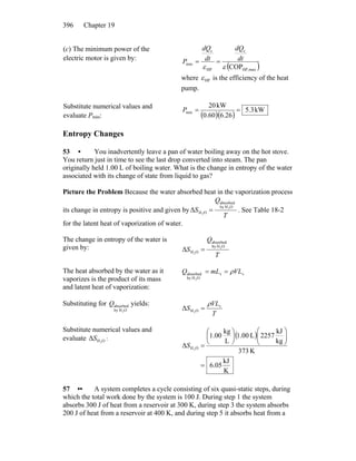 Chapter 19396
(c) The minimum power of the
electric motor is given by:
( )maxHP,
c
HP
c
min
COPεε
dt
dQ
dt
dQ
P ==
where HPε is the efficiency of the heat
pump.
Substitute numerical values and
evaluate Pmin: ( )( )
kW3.5
6.2660.0
kW20
min ==P
Entropy Changes
53 • You inadvertently leave a pan of water boiling away on the hot stove.
You return just in time to see the last drop converted into steam. The pan
originally held 1.00 L of boiling water. What is the change in entropy of the water
associated with its change of state from liquid to gas?
Picture the Problem Because the water absorbed heat in the vaporization process
its change in entropy is positive and given by
T
Q
S
OHby
absorbed
OH
2
2
Δ = . See Table 18-2
for the latent heat of vaporization of water.
The change in entropy of the water is
given by:
T
Q
S
OHby
absorbed
OH
2
2
Δ =
The heat absorbed by the water as it
vaporizes is the product of its mass
and latent heat of vaporization:
vv
OHby
absorbed
2
VLmLQ ρ==
Substituting for yields:
OHby
absorbed
2
Q
T
VL
S v
OH2
Δ
ρ
=
Substitute numerical values and
evaluate :OH2
ΔS ( )
K
kJ
05.6
K373
kg
kJ
2257L00.1
L
kg
00.1
Δ OH2
=
⎟⎟
⎠
⎞
⎜⎜
⎝
⎛
⎟
⎠
⎞
⎜
⎝
⎛
=S
57 •• A system completes a cycle consisting of six quasi-static steps, during
which the total work done by the system is 100 J. During step 1 the system
absorbs 300 J of heat from a reservoir at 300 K, during step 3 the system absorbs
200 J of heat from a reservoir at 400 K, and during step 5 it absorbs heat from a
 