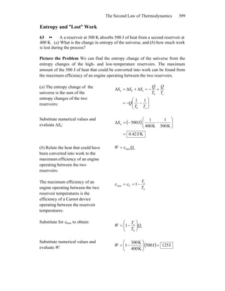 The Second Law of Thermodynamics 399
Entropy and ″Lost″ Work
63 •• A a reservoir at 300 K absorbs 500 J of heat from a second reservoir at
400 K. (a) What is the change in entropy of the universe, and (b) how much work
is lost during the process?
Picture the Problem We can find the entropy change of the universe from the
entropy changes of the high- and low-temperature reservoirs. The maximum
amount of the 500 J of heat that could be converted into work can be found from
the maximum efficiency of an engine operating between the two reservoirs.
(a) The entropy change of the
universe is the sum of the
entropy changes of the two
reservoirs: ⎟⎟
⎠
⎞
⎜⎜
⎝
⎛
−−=
+−=Δ+Δ=Δ
ch
ch
chu
11
TT
Q
T
Q
T
Q
SSS
Substitute numerical values and
evaluate ΔSu:
( )
J/K0.42
K300
1
K400
1
J500Δ u
=
⎟⎟
⎠
⎞
⎜⎜
⎝
⎛
−−=S
(b) Relate the heat that could have
been converted into work to the
maximum efficiency of an engine
operating between the two
reservoirs:
hmaxQW ε=
The maximum efficiency of an
engine operating between the two
reservoir temperatures is the
efficiency of a Carnot device
operating between the reservoir
temperatures:
h
c
Cmax 1
T
T
−== εε
Substitute for εmax to obtain:
h
h
c
1 Q
T
T
W ⎟⎟
⎠
⎞
⎜⎜
⎝
⎛
−=
Substitute numerical values and
evaluate W:
( ) J125J500
K400
K300
1 =⎟⎟
⎠
⎞
⎜⎜
⎝
⎛
−=W
 