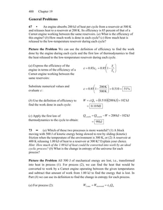 Chapter 19400
General Problems
67 • An engine absorbs 200 kJ of heat per cycle from a reservoir at 500 K
and releases heat to a reservoir at 200 K. Its efficiency is 85 percent of that of a
Carnot engine working between the same reservoirs. (a) What is the efficiency of
this engine? (b) How much work is done in each cycle? (c) How much heat is
released to the low-temperature reservoir during each cycle?
Picture the Problem We can use the definition of efficiency to find the work
done by the engine during each cycle and the first law of thermodynamics to find
the heat released to the low-temperature reservoir during each cycle.
(a) Express the efficiency of the
engine in terms of the efficiency of a
Carnot engine working between the
same reservoirs:
⎟⎟
⎠
⎞
⎜⎜
⎝
⎛
−==
h
c
C 185.085.0
T
T
εε
Substitute numerical values and
evaluate ε :
%51510.0
K500
K200
185.0 ==⎟⎟
⎠
⎞
⎜⎜
⎝
⎛
−=ε
(b) Use the definition of efficiency to
find the work done in each cycle:
( )( )
MJ0.10
kJ102kJ200.5100h
=
=== QW ε
(c) Apply the first law of
thermodynamics to the cycle to obtain: kJ89
kJ021kJ002cycleh,cyclec,
=
−=−= WQQ
73 •• (a) Which of these two processes is more wasteful? (1) A block
moving with 500 J of kinetic energy being slowed to rest by sliding (kinetic)
friction when the temperature of the environment is 300 K, or (2) A reservoir at
400 K releasing 1.00 kJ of heat to a reservoir at 300 K? Explain your choice.
Hint: How much of the 1.00 kJ of heat could be converted into work by an ideal
cyclic process? (b) What is the change in entropy of the universe for each
process?
Picture the Problem All 500 J of mechanical energy are lost, i.e., transformed
into heat in process (1). For process (2), we can find the heat that would be
converted to work by a Carnot engine operating between the given temperatures
and subtract that amount of work from 1.00 kJ to find the energy that is lost. In
Part (b) we can use its definition to find the change in entropy for each process.
(a) For process (2): inCrecoveredmax,2 QWW ε==
 