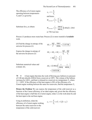The Second Law of Thermodynamics 401
The efficiency of a Carnot engine
operating between temperatures
Th and Tc is given by:
h
c
C 1
T
T
−=ε
and hence
in
h
c
recovered 1 Q
T
T
W ⎟⎟
⎠
⎞
⎜⎜
⎝
⎛
−=
Substitute for Cε to obtain:
( ) J250kJ1.00
K400
K300
1recovered =⎟
⎠
⎞
⎜
⎝
⎛
−=W
or 750 J are lost.
Process (1) produces more waste heat. Process (2) is more wasteful of available
work.
(b) Find the change in entropy of the
universe for process (1):
J/K1.67
K300
J500Δ
Δ 1 ===
T
Q
S
Express the change in entropy of
the universe for process (2):
⎟⎟
⎠
⎞
⎜⎜
⎝
⎛
−Δ=
Δ
+
Δ
−=Δ+Δ=Δ
hc
ch
ch2
11
TT
Q
T
Q
T
Q
SSS
Substitute numerical values and
evaluate ΔS2:
( )
J/K833.0
K400
1
K300
1
kJ1.00Δ 2
=
⎟⎟
⎠
⎞
⎜⎜
⎝
⎛
−=S
75 •• A heat engine that does the work of blowing up a balloon at a pressure
of 1.00 atm absorbs 4.00 kJ from a reservoir at 120ºC. The volume of the balloon
increases by 4.00 L, and heat is released to a reservoir at a temperature Tc, where
Tc < 120ºC. If the efficiency of the heat engine is 50% of the efficiency of a
Carnot engine working between the same two reservoirs, find the temperature Tc.
Picture the Problem We can express the temperature of the cold reservoir as a
function of the Carnot efficiency of an ideal engine and, given that the efficiency
of the heat engine is half that of a Carnot engine, relate Tc to the work done by and
the heat input to the real heat engine.
Using its definition, relate the
efficiency of a Carnot engine working
between the same reservoirs to the
temperature of the cold reservoir:
h
c
C 1
T
T
−=ε ⇒ ( )Chc 1 ε−= TT
 