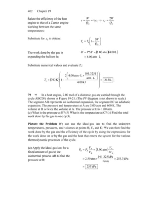Chapter 19402
Relate the efficiency of the heat
engine to that of a Carnot engine
working between the same
temperatures:
C2
1
in
εε ==
Q
W
⇒
in
C
2
Q
W
=ε
Substitute for Cε to obtain:
⎟⎟
⎠
⎞
⎜⎜
⎝
⎛
−=
in
hc
2
1
Q
W
TT
The work done by the gas in
expanding the balloon is:
( )( )
Latm4.00
L4.00atm1.00Δ
⋅=
== VPW
Substitute numerical values and evaluate Tc:
( ) K313
kJ4.00
Latm
J101.325
Latm4.002
1K393c =
⎟
⎟
⎟
⎟
⎠
⎞
⎜
⎜
⎜
⎜
⎝
⎛
⎟
⎠
⎞
⎜
⎝
⎛
⋅
×⋅
−=T
79 •• In a heat engine, 2.00 mol of a diatomic gas are carried through the
cycle ABCDA shown in Figure 19-21. (The PV diagram is not drawn to scale.)
The segment AB represents an isothermal expansion, the segment BC an adiabatic
expansion. The pressure and temperature at A are 5.00 atm and 600 K. The
volume at B is twice the volume at A. The pressure at D is 1.00 atm.
(a) What is the pressure at B? (b) What is the temperature at C? (c) Find the total
work done by the gas in one cycle.
Picture the Problem We can use the ideal-gas law to find the unknown
temperatures, pressures, and volumes at points B, C, and D. We can then find the
work done by the gas and the efficiency of the cycle by using the expressions for
the work done on or by the gas and the heat that enters the system for the various
thermodynamic processes of the cycle.
(a) Apply the ideal-gas law for a
fixed amount of gas to the
isothermal process AB to find the
pressure at B:
( )
kPa253
kPa253.3
atm1
kPa101.325
atm2.50
2
atm00.5
A
A
B
A
AB
=
=×=
==
V
V
V
V
PP
 