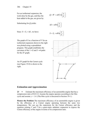 Chapter 19386
For an isothermal expansion, the
work done by the gas, and thus the
heat added to the gas, are given by:
⎟⎟
⎠
⎞
⎜⎜
⎝
⎛
==
1
1 ln
V
V
nRTWQ
Substituting for Q yields:
⎟⎟
⎠
⎞
⎜⎜
⎝
⎛
=Δ
1
ln
V
V
nRS
Since , we have:SSS Δ+= 1
⎟⎟
⎠
⎞
⎜⎜
⎝
⎛
+=
1
1 ln
V
V
nRSS
The graph of S as a function of V for an
isothermal expansion shown to the right
was plotted using a spreadsheet
program. This graph establishes the
curvature of the 1→2 and 3→4 paths
for the SV graph.
V
S
An SV graph for the Carnot cycle
(see Figure 19-8) is shown to the
right.
V
S
1
2 3
4
Estimation and Approximation
23 •• Estimate the maximum efficiency of an automobile engine that has a
compression ratio of 8.0:1.0. Assume the engine operates according to the Otto
cycle and assume γ = 1.4. (The Otto cycle is discussed in Section 19-1.)
Picture the Problem The maximum efficiency of an automobile engine is given
by the efficiency of a Carnot engine operating between the same two
temperatures. We can use the expression for the Carnot efficiency and the
equation relating V and T for a quasi-static adiabatic expansion to express the
Carnot efficiency of the engine in terms of its compression ratio.
 