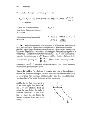 Chapter 19404
The work done during the isobaric compression CD is:
( ) ( )( )
kJ5.680
Latm
J101.325
Latm56.09L75.78L19.7atm1.00CDCCD
−=
⋅
×⋅−=−=−= VVPW
Express and evaluate the work
done during the constant-volume
process DA:
0DA =W
Substitute numerical values and
evaluate W: kJ97.6kJ972.6
0kJ5.680kJ5.737kJ915.6
==
+−+=W
83 ••• A common practical cycle, often used in refrigeration, is the Brayton
cycle, which involves (1) an adiabatic compression, (2) an isobaric (constant
pressure) expansion,(3) an adiabatic expansion, and (4) an isobaric compression
back to the original state. Assume the system begins the adiabatic compression at
temperature T1, and transitions to temperatures T2, T3 and T4 after each leg of the
cycle. (a) Sketch this cycle on a PV diagram. (b) Show that the efficiency of the
overall cycle is given by ε = 1−
T4 − T1( )
T3 − T2( )
. (c) Show that this efficiency, can be
written as ε = 1− r 1−γ( ) γ
, where r is the pressure ratio Phigh/Plow of the maximum
and minimum pressures in the cycle.
Picture the Problem The efficiency of the cycle is the ratio of the work done to
the heat that flows into the engine. Because the adiabatic transitions in the cycle
do not have heat flow associated with them, all we must do is consider the heat
flow in and out of the engine during the isobaric transitions.
(a) The Brayton heat engine cycle is
shown to the right. The paths 1→2
and 3→4 are adiabatic. Heat Qh
enters the gas during the isobaric
transition from state 2 to state 3 and
heat Qc leaves the gas during the
isobaric transition from state 4 to
state 1. 1
2 3
4
P
V
⇓
⇓
hQ
cQ
 