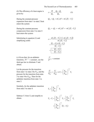 The Second Law of Thermodynamics 405
(b) The efficiency of a heat engine is
given by: in
ch
in Q
QQ
Q
W −
==ε (1)
During the constant-pressure
expansion from state 1 to state 2 heat
enters the system:
( )23PPh23 Δ TTnCTnCQQ −===
During the constant-pressure
compression from state 3 to state 4
heat enters the system:
( )41PPc41 Δ TTnCTnCQQ −−=−=−=
Substituting in equation (1) and
simplifying yields:
( ) ( )( )
( )
( ) ( )
( )
( )
( )23
14
23
4123
23P
41P23P
1
TT
TT
TT
TTTT
TTnC
TTnCTTnC
−
−
−=
−
−+−
=
−
−−−−
=ε
(c) Given that, for an adiabatic
transition, , use the
ideal-gas law to eliminate V and
obtain:
constant1
=−γ
TV
constant1
=−γ
γ
P
T
Let the pressure for the transition
from state 1 to state 2 be Plow and the
pressure for the transition from state
3 to state 4 be Phigh. Then for the
adiabatic transition from state 1 to
state 2:
1
high
2
1
low
1
−−
= γ
γ
γ
γ
P
T
P
T
⇒ 2
1
high
low
1 T
P
P
T
γ
γ −
⎟
⎟
⎠
⎞
⎜
⎜
⎝
⎛
=
Similarly, for the adiabatic transition
from state 3 to state 4: 3
1
high
low
4 T
P
P
T
γ
γ −
⎟
⎟
⎠
⎞
⎜
⎜
⎝
⎛
=
Subtract T1 from T4 and simplify to
obtain:
( )23
1
high
low
2
1
high
low
3
1
high
low
14
TT
P
P
T
P
P
T
P
P
TT
−
⎟
⎟
⎠
⎞
⎜
⎜
⎝
⎛
=
⎟
⎟
⎠
⎞
⎜
⎜
⎝
⎛
−
⎟
⎟
⎠
⎞
⎜
⎜
⎝
⎛
=−
−
−−
γ
γ
γ
γ
γ
γ
 