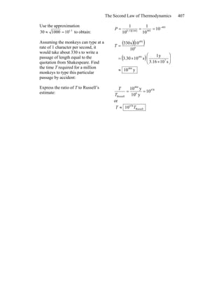 The Second Law of Thermodynamics 407
Use the approximation
5.1
10100030 =≈ to obtain: ( )( )
495
4953305.1
10
10
1
10
1 −
===P
Assuming the monkeys can type at a
rate of 1 character per second, it
would take about 330 s to write a
passage of length equal to the
quotation from Shakespeare. Find
the time T required for a million
monkeys to type this particular
passage by accident:
( )( )
( )
y10
s103.16
y1
s1030.3
10
10s330
484
7
491
6
495
≈
⎟⎟
⎠
⎞
⎜⎜
⎝
⎛
×
×=
=T
Express the ratio of T to Russell’s
estimate:
478
6
484
Russell
10
y10
y10
==
T
T
or
Russell
478
10 TT ≈
 