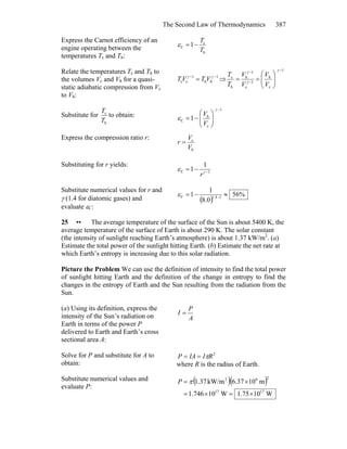 The Second Law of Thermodynamics 387
Express the Carnot efficiency of an
engine operating between the
temperatures Tc and Th:
h
c
C 1
T
T
−=ε
Relate the temperatures Tc and Th to
the volumes Vc and Vh for a quasi-
static adiabatic compression from Vc
to Vh:
1
hh
1
cc
−−
= γγ
VTVT ⇒
1
c
h
1
c
1
h
h
c
−
−
−
⎟⎟
⎠
⎞
⎜⎜
⎝
⎛
==
γ
γ
γ
V
V
V
V
T
T
Substitute for
h
c
T
T
to obtain:
1
c
h
C 1
−
⎟⎟
⎠
⎞
⎜⎜
⎝
⎛
−=
γ
ε
V
V
Express the compression ratio r:
h
c
V
V
r =
Substituting for r yields:
1C
1
1 −
−= γ
ε
r
Substitute numerical values for r and
γ (1.4 for diatomic gases) and
evaluate εC:
( )
%56
0.8
1
1 14.1C ≈−= −
ε
25 •• The average temperature of the surface of the Sun is about 5400 K, the
average temperature of the surface of Earth is about 290 K. The solar constant
(the intensity of sunlight reaching Earth’s atmosphere) is about 1.37 kW/m2
. (a)
Estimate the total power of the sunlight hitting Earth. (b) Estimate the net rate at
which Earth’s entropy is increasing due to this solar radiation.
Picture the Problem We can use the definition of intensity to find the total power
of sunlight hitting Earth and the definition of the change in entropy to find the
changes in the entropy of Earth and the Sun resulting from the radiation from the
Sun.
(a) Using its definition, express the
intensity of the Sun’s radiation on
Earth in terms of the power P
delivered to Earth and Earth’s cross
sectional area A:
A
P
I =
Solve for P and substitute for A to
obtain:
2
RIIAP π==
where R is the radius of Earth.
Substitute numerical values and
evaluate P:
( )( )
W1075.1W10746.1
m1037.6kW/m37.1
1717
262
×=×=
×= πP
 
