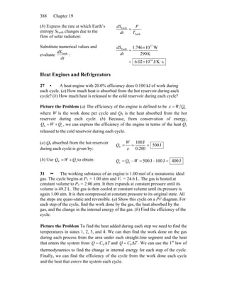 Chapter 19388
(b) Express the rate at which Earth’s
entropy SEarth changes due to the
flow of solar radiation:
Earth
Earth
T
P
dt
dS
=
Substitute numerical values and
evaluate
dt
dSEarth
:
sJ/K1002.6
K290
W10746.1
14
17
Earth
⋅×=
×
=
dt
dS
Heat Engines and Refrigerators
27 • A heat engine with 20.0% efficiency does 0.100 kJ of work during
each cycle. (a) How much heat is absorbed from the hot reservoir during each
cycle? (b) How much heat is released to the cold reservoir during each cycle?
Picture the Problem (a) The efficiency of the engine is defined to be hQW=ε
where W is the work done per cycle and Qh is the heat absorbed from the hot
reservoir during each cycle. (b) Because, from conservation of energy,
, we can express the efficiency of the engine in terms of the heat Qch QWQ += c
released to the cold reservoir during each cycle.
(a) Qh absorbed from the hot reservoir
during each cycle is given by:
J500
0.200
J100
h ===
ε
W
Q
(b) Use to obtain:ch QWQ += J400J100J500hc =−=−= WQQ
31 •• The working substance of an engine is 1.00 mol of a monatomic ideal
gas. The cycle begins at P1 = 1.00 atm and V1 = 24.6 L. The gas is heated at
constant volume to P2 = 2.00 atm. It then expands at constant pressure until its
volume is 49.2 L. The gas is then cooled at constant volume until its pressure is
again 1.00 atm. It is then compressed at constant pressure to its original state. All
the steps are quasi-static and reversible. (a) Show this cycle on a PV diagram. For
each step of the cycle, find the work done by the gas, the heat absorbed by the
gas, and the change in the internal energy of the gas. (b) Find the efficiency of the
cycle.
Picture the Problem To find the heat added during each step we need to find the
temperatures in states 1, 2, 3, and 4. We can then find the work done on the gas
during each process from the area under each straight-line segment and the heat
that enters the system from TCQ Δ= V and .P TCQ Δ= We can use the 1st
law of
thermodynamics to find the change in internal energy for each step of the cycle.
Finally, we can find the efficiency of the cycle from the work done each cycle
and the heat that enters the system each cycle.
 