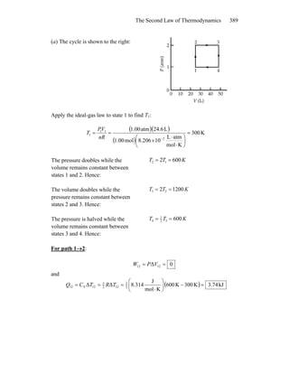 The Second Law of Thermodynamics 389
(a) The cycle is shown to the right:
Apply the ideal-gas law to state 1 to find T1:
( )( )
( )
K300
Kmol
atmL
108.206mol1.00
L24.6atm1.00
2
11
1 =
⎟
⎠
⎞
⎜
⎝
⎛
⋅
⋅
×
==
−nR
VP
T
The pressure doubles while the
volume remains constant between
states 1 and 2. Hence:
KTT 6002 12 ==
The volume doubles while the
pressure remains constant between
states 2 and 3. Hence:
KTT 12002 23 ==
The pressure is halved while the
volume remains constant between
states 3 and 4. Hence:
KTT 60032
1
4 ==
For path 1→2:
0Δ 1212 == VPW
and
( ) kJ74.3K300K600
Kmol
J
8.314ΔΔ 2
3
122
3
12V12 =−⎟
⎠
⎞
⎜
⎝
⎛
⋅
=== TRTCQ
 