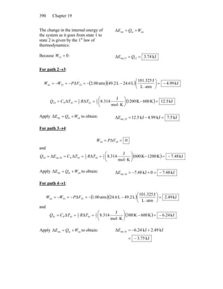 Chapter 19390
The change in the internal energy of
the system as it goes from state 1 to
state 2 is given by the 1st
law of
thermodynamics:
oninintΔ WQE +=
Because :012 =W kJ74.3Δ 1212int, == QE
For path 2→3:
( )( ) kJ99.4
atmL
J101.325
L24.6L49.2atm2.00Δ 2323on −=⎟
⎠
⎞
⎜
⎝
⎛
⋅
−−=−=−= VPWW
( ) kJ5.12K600K1200
Kmol
J
8.314ΔΔ 2
5
232
5
23P23 =−⎟
⎠
⎞
⎜
⎝
⎛
⋅
=== TRTCQ
Apply to obtain:oninintΔ WQE += kJ5.7kJ99.4kJ5.12Δ 23int, =−=E
For path 3→4:
03434 =Δ= VPW
and
( ) kJ48.7K0021K600
Kmol
J
8.314ΔΔΔ 2
3
342
3
34V34int,34 −=−⎟
⎠
⎞
⎜
⎝
⎛
⋅
==== TRTCEQ
Apply to obtain:oninintΔ WQE += kJ48.70kJ48.7Δ 34int, −=+−=E
For path 4→1:
( )( ) kJ49.2
atmL
J101.325
L2.94L24.6atm1.00Δ 4141on =⎟
⎠
⎞
⎜
⎝
⎛
⋅
−−=−=−= VPWW
and
( ) kJ24.6K600K003
Kmol
J
8.314ΔΔ 2
5
412
5
41P41 −=−⎟
⎠
⎞
⎜
⎝
⎛
⋅
=== TRTCQ
Apply to obtain:oninintΔ WQE +=
kJ75.3
kJ49.2kJ24.6Δ 41int,
−=
+−=E
 