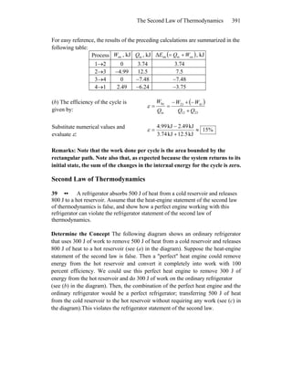 The Second Law of Thermodynamics 391
onW inQ
For easy reference, the results of the preceding calculations are summarized in the
following table:
Process , kJ , kJ ( )oninintΔ WQE += , kJ
1→2 0 3.74 3.74
2→3 −4.99 12.5 7.5
3→4 0 −7.48 −7.48
4→1 2.49 −6.24 −3.75
(b) The efficiency of the cycle is
given by:
( )
2312
4123
in
by
QQ
WW
Q
W
+
−+−
==ε
Substitute numerical values and
evaluate ε:
%15
kJ5.12kJ3.74
kJ2.49kJ4.99
≈
+
−
=ε
Remarks: Note that the work done per cycle is the area bounded by the
rectangular path. Note also that, as expected because the system returns to its
initial state, the sum of the changes in the internal energy for the cycle is zero.
Second Law of Thermodynamics
39 •• A refrigerator absorbs 500 J of heat from a cold reservoir and releases
800 J to a hot reservoir. Assume that the heat-engine statement of the second law
of thermodynamics is false, and show how a perfect engine working with this
refrigerator can violate the refrigerator statement of the second law of
thermodynamics.
Determine the Concept The following diagram shows an ordinary refrigerator
that uses 300 J of work to remove 500 J of heat from a cold reservoir and releases
800 J of heat to a hot reservoir (see (a) in the diagram). Suppose the heat-engine
statement of the second law is false. Then a ″perfect″ heat engine could remove
energy from the hot reservoir and convert it completely into work with 100
percent efficiency. We could use this perfect heat engine to remove 300 J of
energy from the hot reservoir and do 300 J of work on the ordinary refrigerator
(see (b) in the diagram). Then, the combination of the perfect heat engine and the
ordinary refrigerator would be a perfect refrigerator; transferring 500 J of heat
from the cold reservoir to the hot reservoir without requiring any work (see (c) in
the diagram).This violates the refrigerator statement of the second law.
 