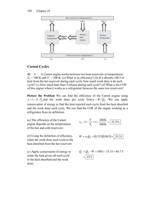 Chapter 19392
⇓
⇓
⇓
⇓
⇓
⇓
⇓500 J
Cold reservoir at temperature Tc
Hot reservoir at temperatureTh
800 J
300 J 300 J
300 J
Ordinary
refrigerator
Perfect
refrigerator
500 J
500 J
a b c( ) ( ) ( )
Perfect
heat
engine
Carnot Cycles
41 • A Carnot engine works between two heat reservoirs at temperatures
Th = 300 K and Tc = 200 K. (a) What is its efficiency? (b) If it absorbs 100 J of
heat from the hot reservoir during each cycle, how much work does it do each
cycle? (c) How much heat does it release during each cycle? (d) What is the COP
of this engine when it works as a refrigerator between the same two reservoirs?
Picture the Problem We can find the efficiency of the Carnot engine using
hc /1 TT−=ε and the work done per cycle from ./ hQW=ε We can apply
conservation of energy to find the heat rejected each cycle from the heat absorbed
and the work done each cycle. We can find the COP of the engine working as a
refrigerator from its definition.
(a) The efficiency of the Carnot
engine depends on the temperatures
of the hot and cold reservoirs:
%3.33
K300
K200
11
h
c
C =−=−=
T
T
ε
(b) Using the definition of efficiency,
relate the work done each cycle to the
heat absorbed from the hot reservoir:
( )( ) J33.3J1000.333hC === QW ε
(c) Apply conservation of energy to
relate the heat given off each cycle
to the heat absorbed and the work
done:
J67
J66.7J33.3J100hc
=
=−=−= WQQ
 