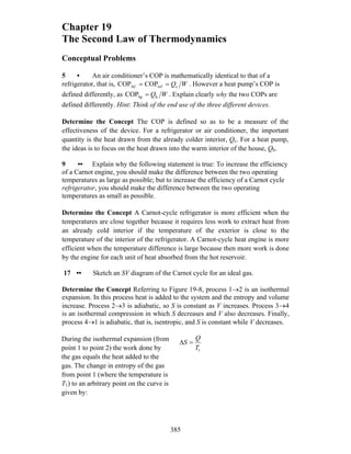 Chapter 19
The Second Law of Thermodynamics
Conceptual Problems
5 • An air conditioner’s COP is mathematically identical to that of a
refrigerator, that is, WQcrefAC COPCOP == . However a heat pump’s COP is
defined differently, as WQhhpCOP = . Explain clearly why the two COPs are
defined differently. Hint: Think of the end use of the three different devices.
Determine the Concept The COP is defined so as to be a measure of the
effectiveness of the device. For a refrigerator or air conditioner, the important
quantity is the heat drawn from the already colder interior, Qc. For a heat pump,
the ideas is to focus on the heat drawn into the warm interior of the house, Qh.
9 •• Explain why the following statement is true: To increase the efficiency
of a Carnot engine, you should make the difference between the two operating
temperatures as large as possible; but to increase the efficiency of a Carnot cycle
refrigerator, you should make the difference between the two operating
temperatures as small as possible.
Determine the Concept A Carnot-cycle refrigerator is more efficient when the
temperatures are close together because it requires less work to extract heat from
an already cold interior if the temperature of the exterior is close to the
temperature of the interior of the refrigerator. A Carnot-cycle heat engine is more
efficient when the temperature difference is large because then more work is done
by the engine for each unit of heat absorbed from the hot reservoir.
17 •• Sketch an SV diagram of the Carnot cycle for an ideal gas.
Determine the Concept Referring to Figure 19-8, process 1→2 is an isothermal
expansion. In this process heat is added to the system and the entropy and volume
increase. Process 2→3 is adiabatic, so S is constant as V increases. Process 3→4
is an isothermal compression in which S decreases and V also decreases. Finally,
process 4→1 is adiabatic, that is, isentropic, and S is constant while V decreases.
During the isothermal expansion (from
point 1 to point 2) the work done by
the gas equals the heat added to the
gas. The change in entropy of the gas
from point 1 (where the temperature is
T1) to an arbitrary point on the curve is
given by:
1T
Q
S =Δ
385
 