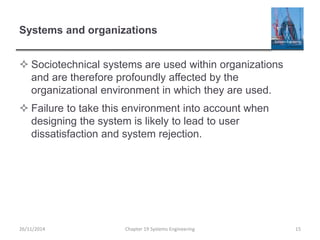 Systems and organizations
 Sociotechnical systems are used within organizations
and are therefore profoundly affected by the
organizational environment in which they are used.
 Failure to take this environment into account when
designing the system is likely to lead to user
dissatisfaction and system rejection.
Chapter 19 Systems Engineering 1526/11/2014
 