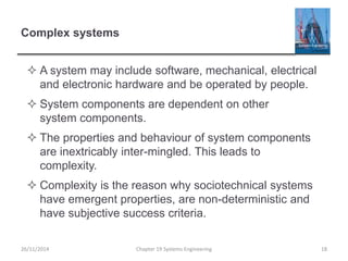 Complex systems
 A system may include software, mechanical, electrical
and electronic hardware and be operated by people.
 System components are dependent on other
system components.
 The properties and behaviour of system components
are inextricably inter-mingled. This leads to
complexity.
 Complexity is the reason why sociotechnical systems
have emergent properties, are non-deterministic and
have subjective success criteria.
26/11/2014 Chapter 19 Systems Engineering 18
 