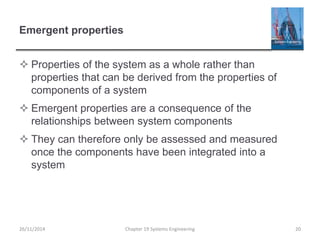 Emergent properties
 Properties of the system as a whole rather than
properties that can be derived from the properties of
components of a system
 Emergent properties are a consequence of the
relationships between system components
 They can therefore only be assessed and measured
once the components have been integrated into a
system
26/11/2014 Chapter 19 Systems Engineering 20
 