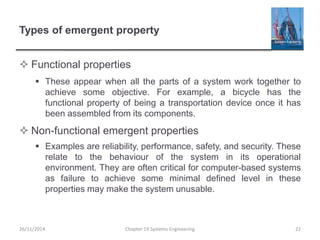 Types of emergent property
 Functional properties
 These appear when all the parts of a system work together to
achieve some objective. For example, a bicycle has the
functional property of being a transportation device once it has
been assembled from its components.
 Non-functional emergent properties
 Examples are reliability, performance, safety, and security. These
relate to the behaviour of the system in its operational
environment. They are often critical for computer-based systems
as failure to achieve some minimal defined level in these
properties may make the system unusable.
26/11/2014 Chapter 19 Systems Engineering 22
 
