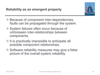 Reliability as an emergent property
 Because of component inter-dependencies,
faults can be propagated through the system.
 System failures often occur because of
unforeseen inter-relationships between
components.
 It is practically impossible to anticipate all
possible component relationships.
 Software reliability measures may give a false
picture of the overall system reliability.
26/11/2014 Chapter 19 Systems Engineering 23
 