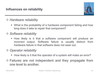 Influences on reliability
 Hardware reliability
 What is the probability of a hardware component failing and how
long does it take to repair that component?
 Software reliability
 How likely is it that a software component will produce an
incorrect output. Software failure is usually distinct from
hardware failure in that software does not wear out.
 Operator reliability
 How likely is it that the operator of a system will make an error?
 Failures are not independent and they propagate from
one level to another.
26/11/2014 Chapter 19 Systems Engineering 24
 