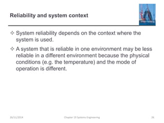 Reliability and system context
 System reliability depends on the context where the
system is used.
 A system that is reliable in one environment may be less
reliable in a different environment because the physical
conditions (e.g. the temperature) and the mode of
operation is different.
Chapter 19 Systems Engineering 2626/11/2014
 