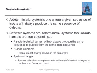 Non-determinism
 A deterministic system is one where a given sequence of
inputs will always produce the same sequence of
outputs.
 Software systems are deterministic; systems that include
humans are non-deterministic
 A socio-technical system will not always produce the same
sequence of outputs from the same input sequence
 Human elements
• People do not always behave in the same way
 System changes
• System behaviour is unpredictable because of frequent changes to
hardware, software and data.
Chapter 19 Systems Engineering 2726/11/2014
 