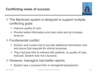 Conflicting views of success
 The Mentcare system is designed to support multiple,
conflicting goals
 Improve quality of care.
 Provide better information and care costs and so increase
revenue.
 Fundamental conflict
 Doctors and nurses had to provide additional information over
and above that required for clinical purposes.
 They had less time to interact with patients, so quality of care
reduced. System was not a success.
 However, managers had better reports
 System was a success from a managerial perspective.
Chapter 19 Systems Engineering 2926/11/2014
 