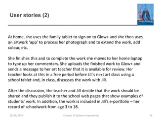 User stories (2)
Chapter 19 Systems Engineering 36
At home, she uses the family tablet to sign on to Glow+ and she then uses
an artwork ‘app’ to process her photograph and to extend the work, add
colour, etc.
She finishes this and to complete the work she moves to her home laptop
to type up her commentary. She uploads the finished work to Glow+ and
sends a message to her art teacher that it is available for review. Her
teacher looks at this in a free period before Jill’s next art class using a
school tablet and, in class, discusses the work with Jill.
After the discussion, the teacher and Jill decide that the work should be
shared and they publish it to the school web pages that show examples of
students’ work. In addition, the work is included in Jill’s e-portfolio – her
record of schoolwork from age 3 to 18.
26/11/2014
 