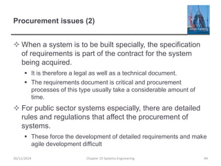 Procurement issues (2)
 When a system is to be built specially, the specification
of requirements is part of the contract for the system
being acquired.
 It is therefore a legal as well as a technical document.
 The requirements document is critical and procurement
processes of this type usually take a considerable amount of
time.
 For public sector systems especially, there are detailed
rules and regulations that affect the procurement of
systems.
 These force the development of detailed requirements and make
agile development difficult
Chapter 19 Systems Engineering 4426/11/2014
 