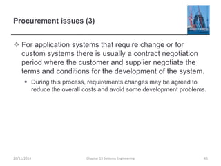 Procurement issues (3)
 For application systems that require change or for
custom systems there is usually a contract negotiation
period where the customer and supplier negotiate the
terms and conditions for the development of the system.
 During this process, requirements changes may be agreed to
reduce the overall costs and avoid some development problems.
Chapter 19 Systems Engineering 4526/11/2014
 