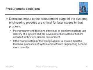Procurement decisions
 Decisions made at the procurement stage of the systems
engineering process are critical for later stages in that
process.
 Poor procurement decisions often lead to problems such as late
delivery of a system and the development of systems that are
unsuited to their operational environment.
 If the wrong system or the wrong supplier is chosen then the
technical processes of system and software engineering become
more complex.
Chapter 19 Systems Engineering 4626/11/2014
 