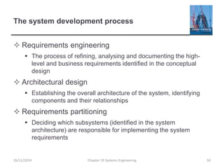 The system development process
 Requirements engineering
 The process of refining, analysing and documenting the high-
level and business requirements identified in the conceptual
design
 Architectural design
 Establishing the overall architecture of the system, identifying
components and their relationships
 Requirements partitioning
 Deciding which subsystems (identified in the system
architecture) are responsible for implementing the system
requirements
26/11/2014 Chapter 19 Systems Engineering 50
 