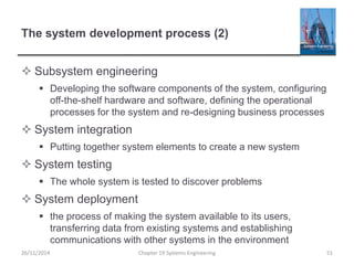 The system development process (2)
 Subsystem engineering
 Developing the software components of the system, configuring
off-the-shelf hardware and software, defining the operational
processes for the system and re-designing business processes
 System integration
 Putting together system elements to create a new system
 System testing
 The whole system is tested to discover problems
 System deployment
 the process of making the system available to its users,
transferring data from existing systems and establishing
communications with other systems in the environment
26/11/2014 Chapter 19 Systems Engineering 51
 