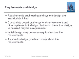 Requirements and design
 Requirements engineering and system design are
inextricably linked.
 Constraints posed by the system’s environment and
other systems limit design choices so the actual design
to be used may be a requirement.
 Initial design may be necessary to structure the
requirements.
 As you do design, you learn more about the
requirements.
26/11/2014 Chapter 19 Systems Engineering 52
 