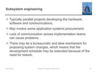 Subsystem engineering
 Typically parallel projects developing the hardware,
software and communications.
 May involve some application systems procurement.
 Lack of communication across implementation teams
can cause problems.
 There may be a bureaucratic and slow mechanism for
proposing system changes, which means that the
development schedule may be extended because of the
need for rework.
26/11/2014 Chapter 19 Systems Engineering 54
 