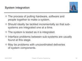 System integration
 The process of putting hardware, software and
people together to make a system.
 Should ideally be tackled incrementally so that sub-
systems are integrated one at a time.
 The system is tested as it is integrated.
 Interface problems between sub-systems are usually
found at this stage.
 May be problems with uncoordinated deliveries
of system components.
26/11/2014 Chapter 19 Systems Engineering 55
 