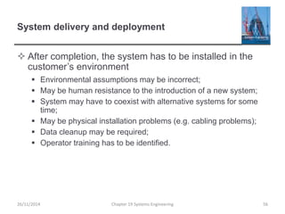 System delivery and deployment
 After completion, the system has to be installed in the
customer’s environment
 Environmental assumptions may be incorrect;
 May be human resistance to the introduction of a new system;
 System may have to coexist with alternative systems for some
time;
 May be physical installation problems (e.g. cabling problems);
 Data cleanup may be required;
 Operator training has to be identified.
26/11/2014 Chapter 19 Systems Engineering 56
 
