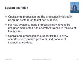 System operation
 Operational processes are the processes involved in
using the system for its defined purpose.
 For new systems, these processes may have to be
designed and tested and operators trained in the use of
the system.
 Operational processes should be flexible to allow
operators to cope with problems and periods of
fluctuating workload.
Chapter 19 Systems Engineering 5826/11/2014
 