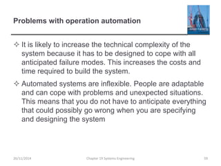 Problems with operation automation
 It is likely to increase the technical complexity of the
system because it has to be designed to cope with all
anticipated failure modes. This increases the costs and
time required to build the system.
 Automated systems are inflexible. People are adaptable
and can cope with problems and unexpected situations.
This means that you do not have to anticipate everything
that could possibly go wrong when you are specifying
and designing the system
26/11/2014 Chapter 19 Systems Engineering 59
 